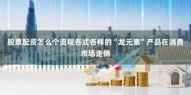股票配资怎么个流程各式各样的“龙元素”产品在消费市场走俏