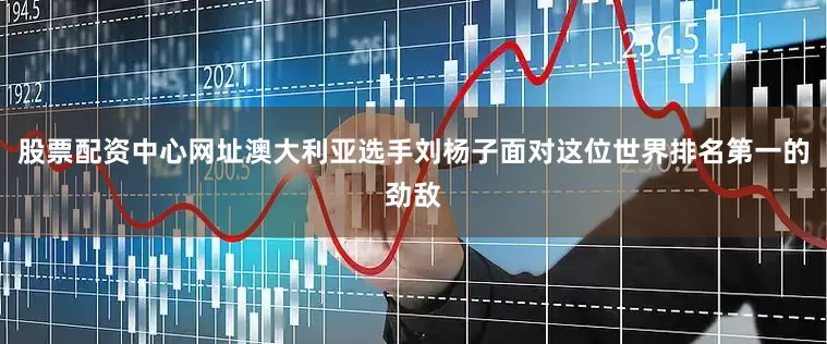股票配资中心网址澳大利亚选手刘杨子面对这位世界排名第一的劲敌