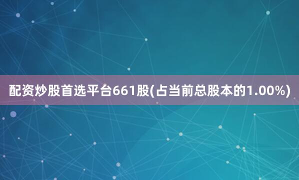 配资炒股首选平台661股(占当前总股本的1.00%)