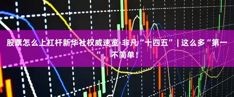 股票怎么上杠杆新华社权威速览·非凡“十四五” | 这么多“第一”，不简单！