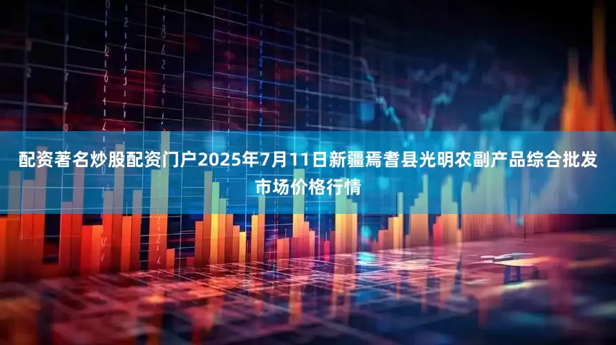 配资著名炒股配资门户2025年7月11日新疆焉耆县光明农副产品综合批发市场价格行情