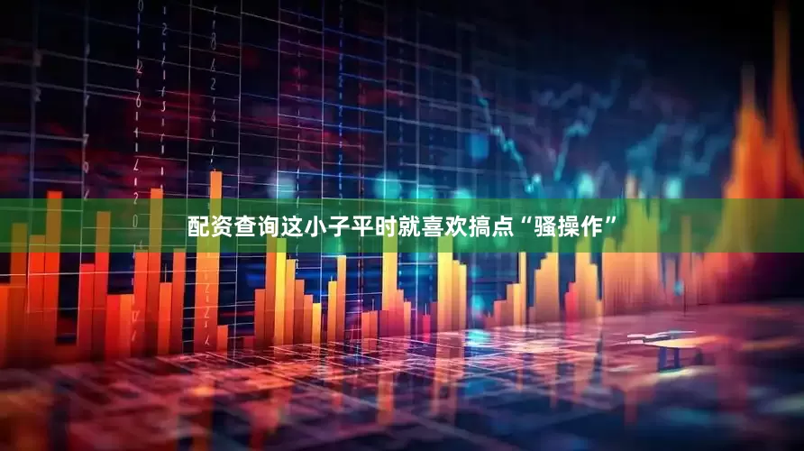 配资查询这小子平时就喜欢搞点“骚操作”