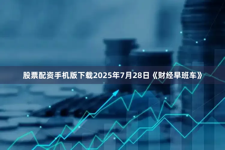 股票配资手机版下载2025年7月28日《财经早班车》
