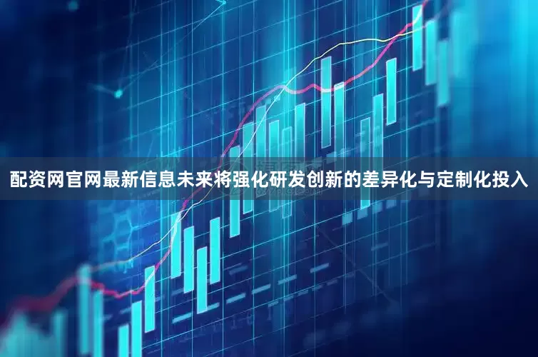 配资网官网最新信息未来将强化研发创新的差异化与定制化投入