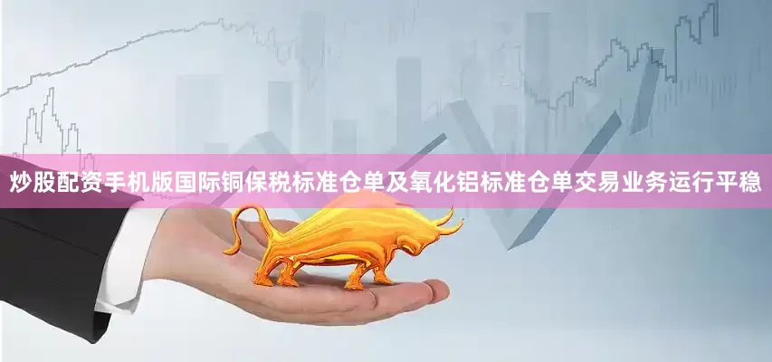炒股配资手机版国际铜保税标准仓单及氧化铝标准仓单交易业务运行平稳