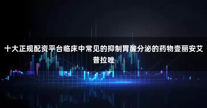 十大正规配资平台临床中常见的抑制胃酸分泌的药物壹丽安艾普拉唑