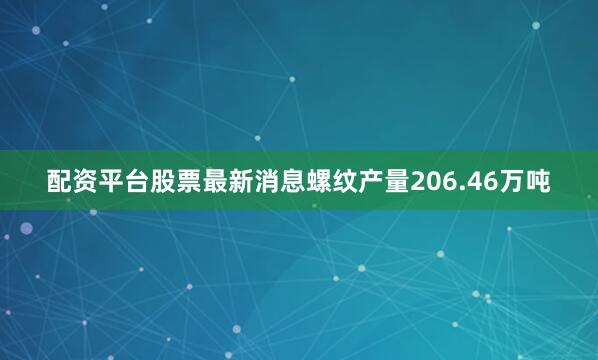 配资平台股票最新消息螺纹产量206.46万吨