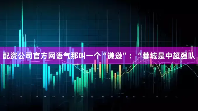 配资公司官方网语气那叫一个“谦逊”：“蓉城是中超强队