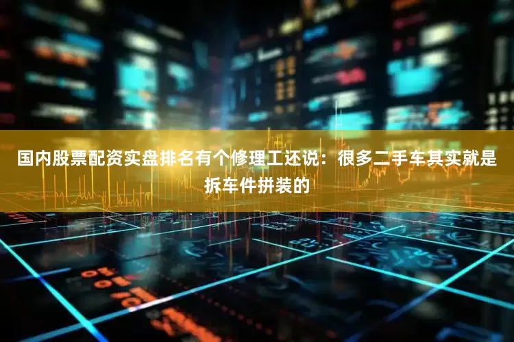国内股票配资实盘排名有个修理工还说：很多二手车其实就是拆车件拼装的