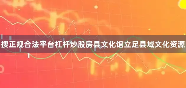 搜正规合法平台杠杆炒股房县文化馆立足县域文化资源